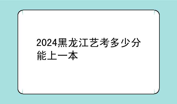 2024黑龙江艺考多少分能上一本
