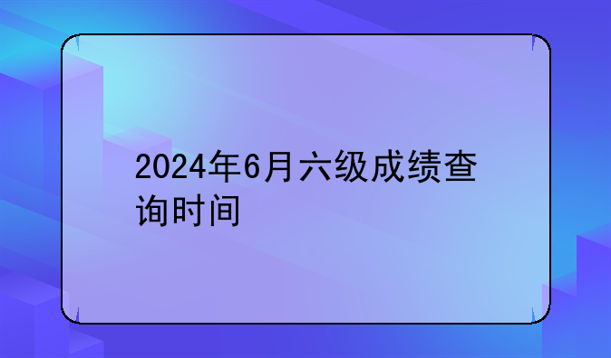 2024年6月六级成绩查询时间