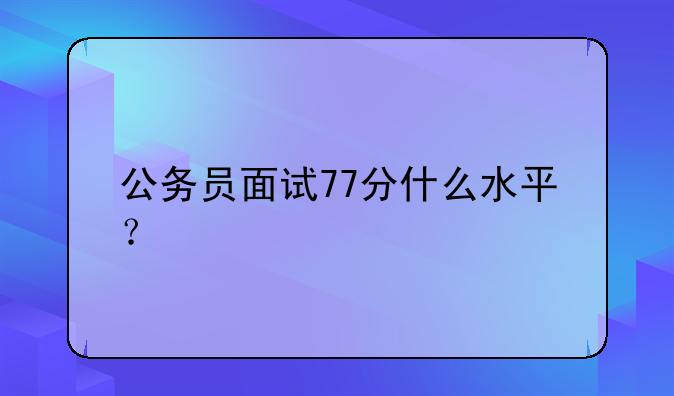 公务员面试77分什么水平？