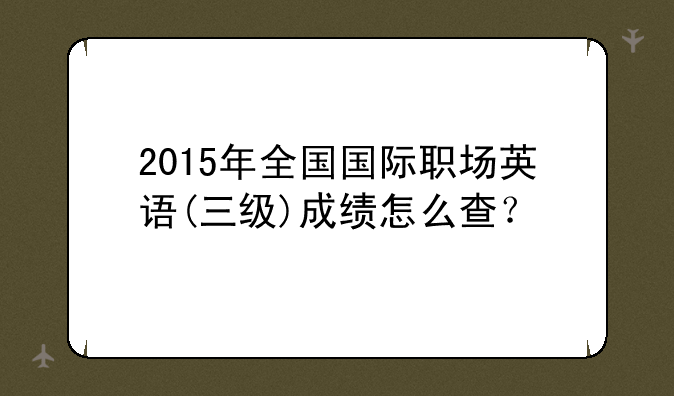 2015年全国国际职场英语(三级)成绩怎么查？