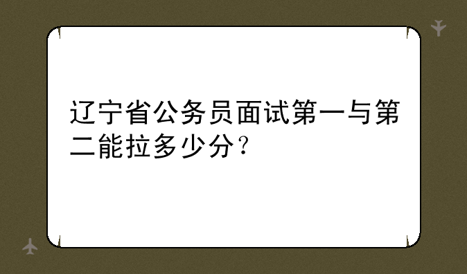 辽宁省公务员面试第一与第二能拉多少分？