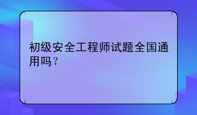 初级安全工程师试题全国通用吗？