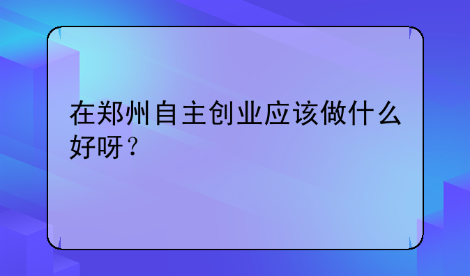 在郑州自主创业应该做什么好呀？