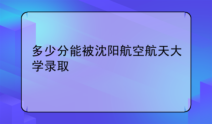 多少分能被沈阳航空航天大学录取