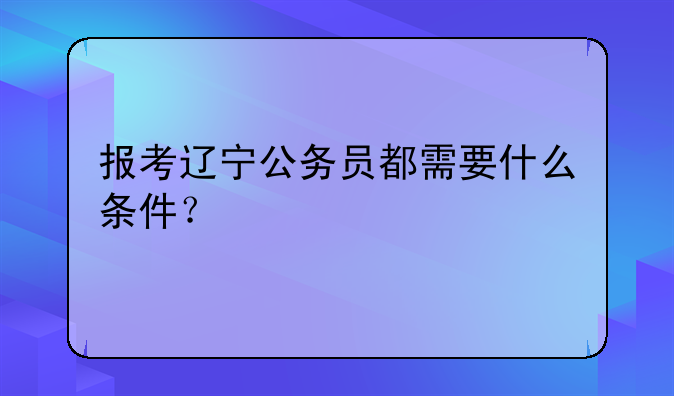 报考辽宁公务员都需要什么条件？