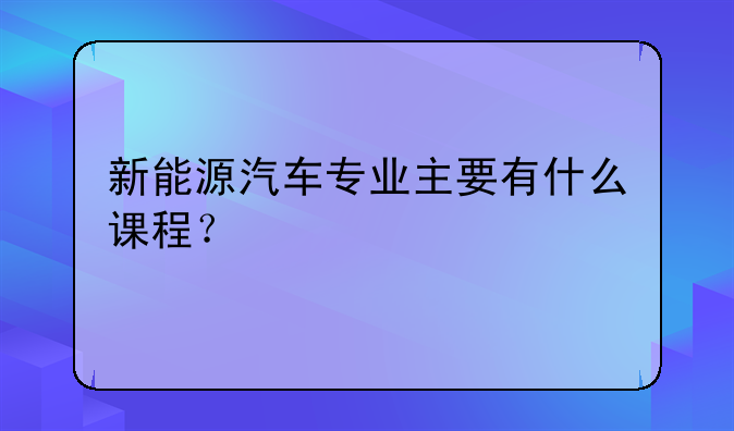 新能源汽车专业主要有什么课程？