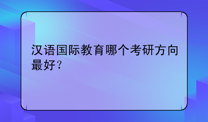 汉语国际教育哪个考研方向最好？