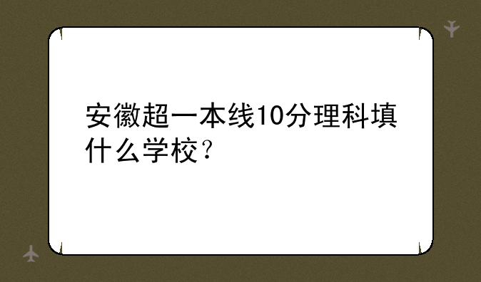 安徽超一本线10分理科填什么学校？