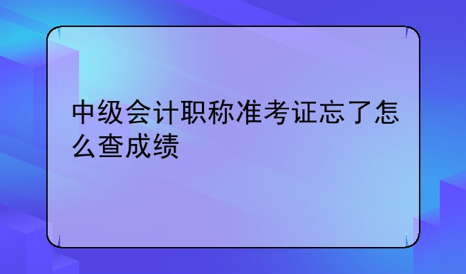 中级会计职称准考证忘了怎么查成绩