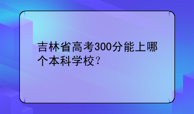 吉林省高考300分能上哪个本科学校？