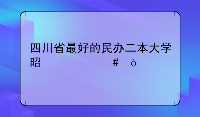 四川省最好的民办二本大学是什么？