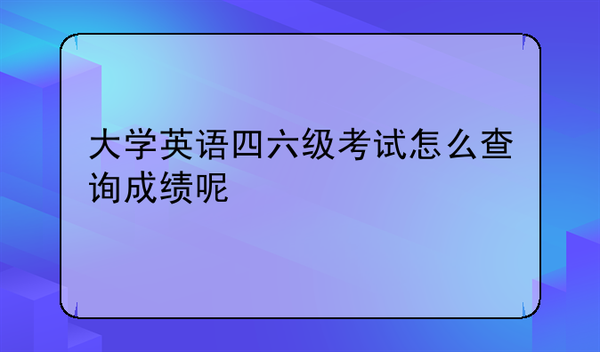 大学英语四六级考试怎么查询成绩呢