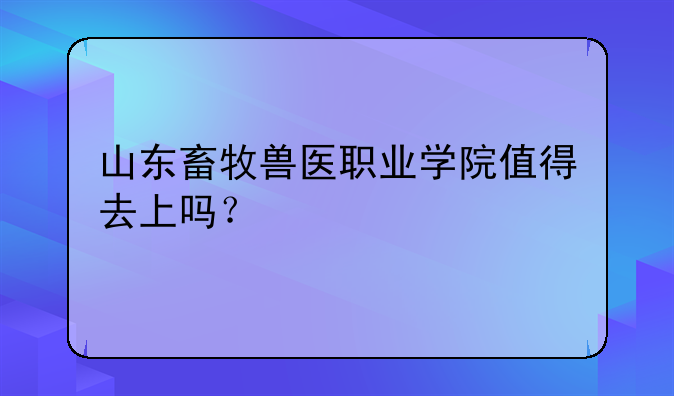 山东畜牧兽医职业学院值得去上吗？