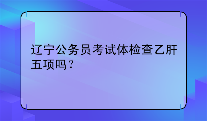 辽宁公务员考试体检查乙肝五项吗？