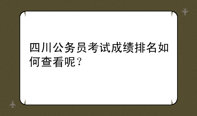 四川公务员考试成绩排名如何查看呢？