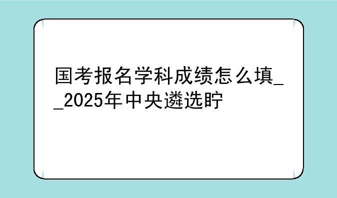 国考报名学科成绩怎么填__2025年中央遴选真题