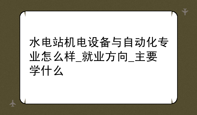 水电站机电设备与自动化专业怎么样_就业方向_主要学什么