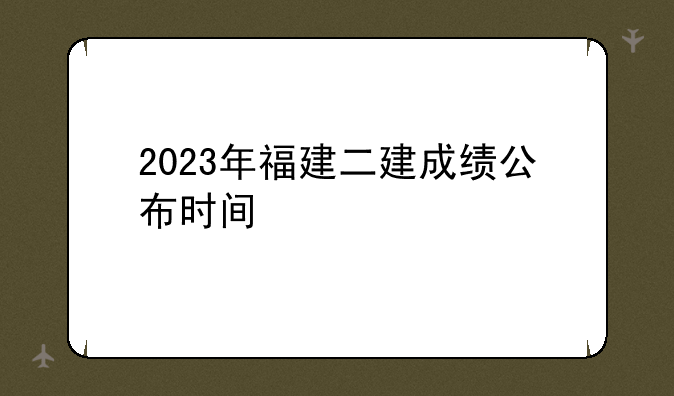 2023年福建二建成绩公布时间