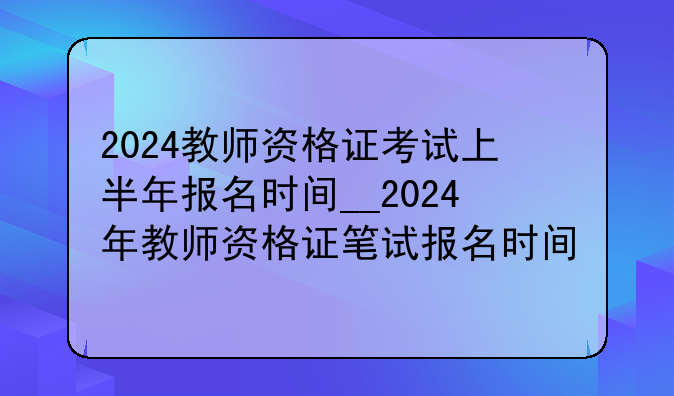2024教师资格证考试上半年报名时间__2024年教师资格证笔试报名时间