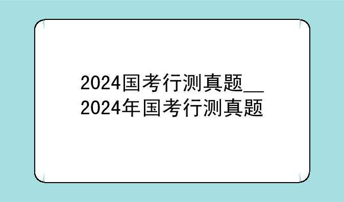 2024国考行测真题__2024年国考行测真题
