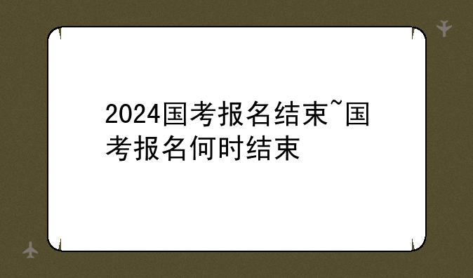 2024国考报名结束~国考报名何时结束