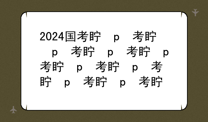 2024国考真题，2024国考真题答案