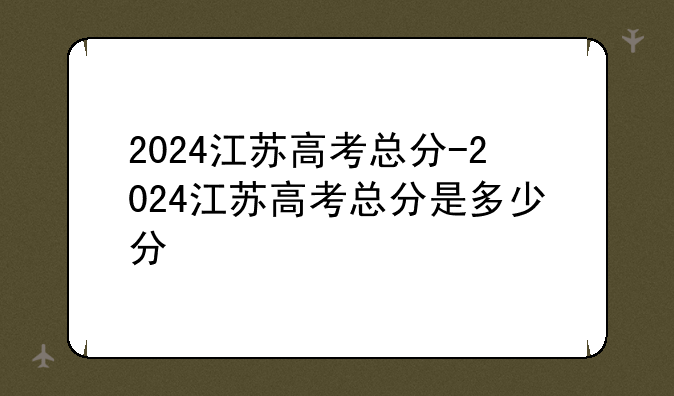 2024江苏高考总分-2024江苏高考总分是多少分