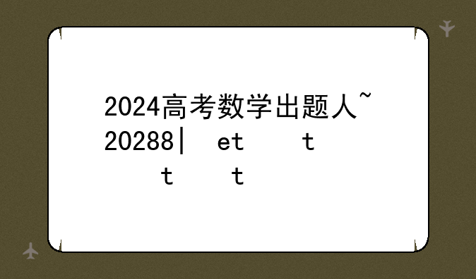 2024高考数学出题人~2022年高考数学出题人