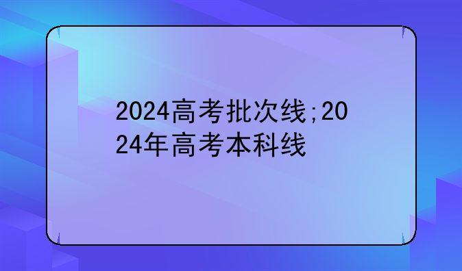 2024高考批次线;2024年高考本科线
