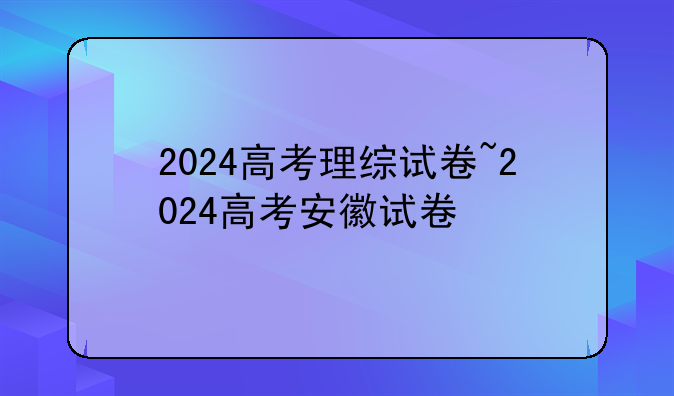 2024高考理综试卷~2024高考安徽试卷