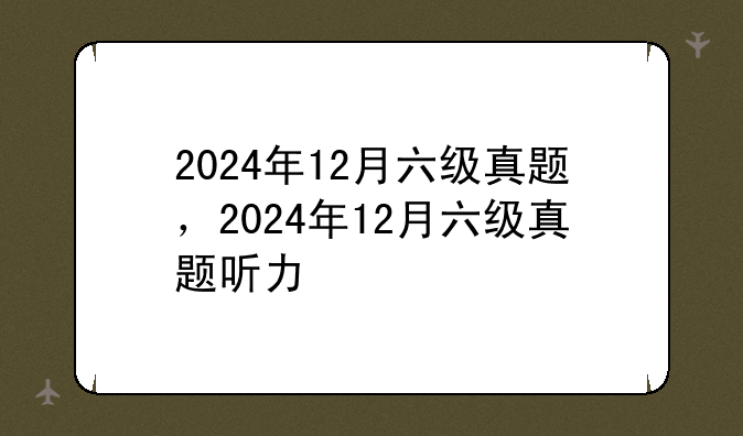 2024年12月六级真题，2024年12月六级真题听力