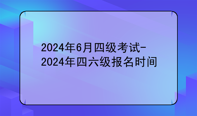 2024年6月四级考试-2024年四六级报名时间