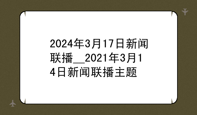 2024年3月17日新闻联播__2021年3月14日新闻联播主题