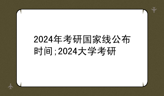 2024年考研国家线公布时间;2024大学考研