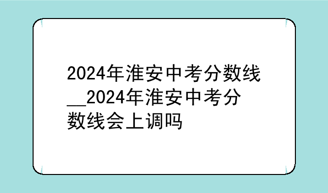 2024年淮安中考分数线__2024年淮安中考分数线会上调吗