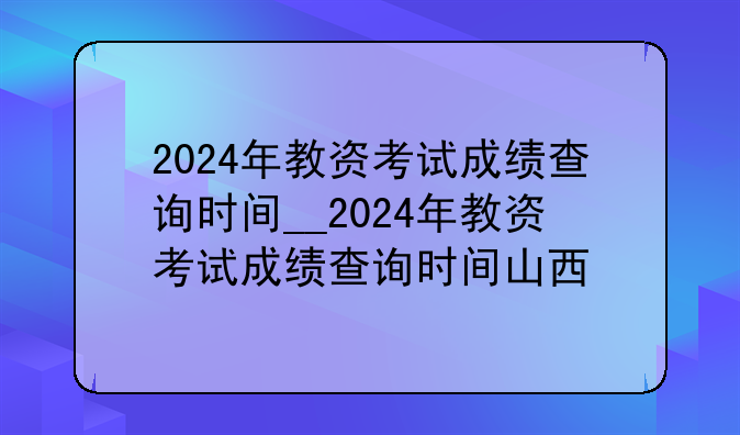 2024年教资考试成绩查询时间__2024年教资考试成绩查询时间山西