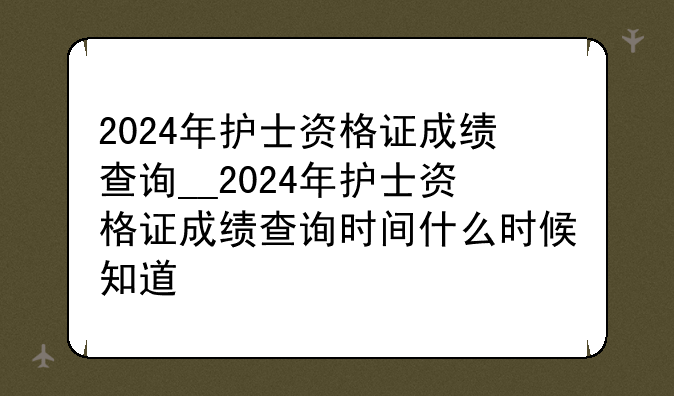 2024年护士资格证成绩查询__2024年护士资格证成绩查询时间什么时候知道