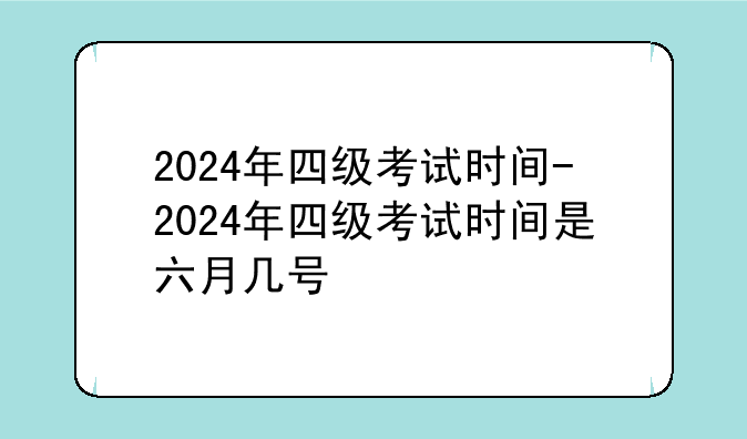 2024年四级考试时间-2024年四级考试时间是六月几号