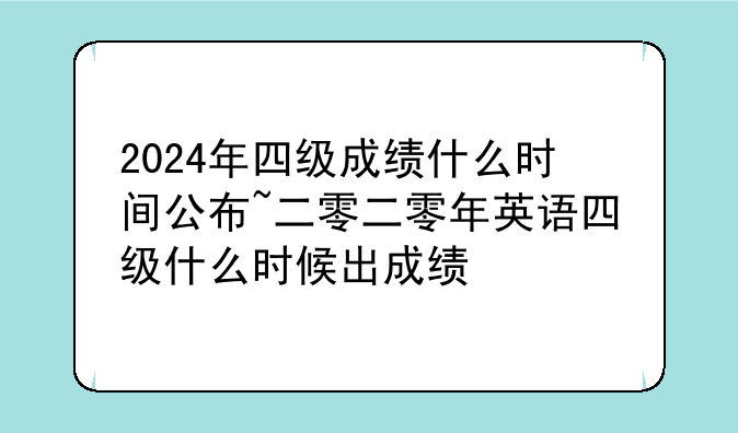 2024年四级成绩什么时间公布~二零二零年英语四级什么时候出成绩