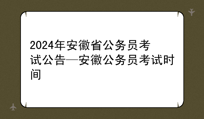 2024年安徽省公务员考试公告—安徽公务员考试时间