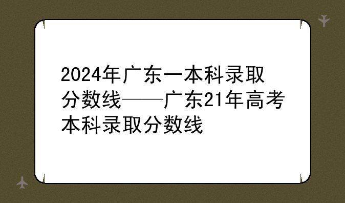 2024年广东一本科录取分数线——广东21年高考本科录取分数线