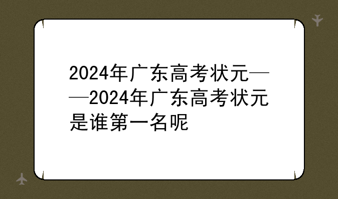 2024年广东高考状元——2024年广东高考状元是谁第一名呢