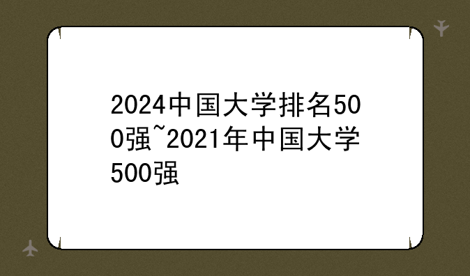 2024中国大学排名500强~2021年中国大学500强