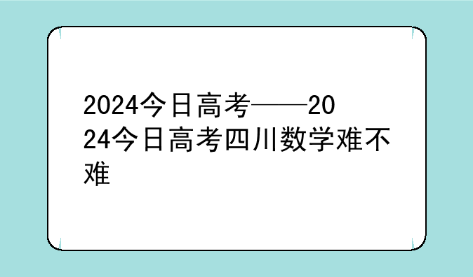 2024今日高考——2024今日高考四川数学难不难