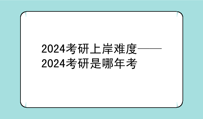 2024考研上岸难度——2024考研是哪年考