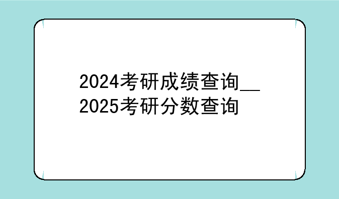 2024考研成绩查询__2025考研分数查询