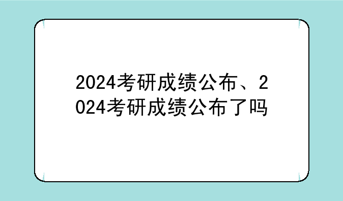 2024考研成绩公布、2024考研成绩公布了吗