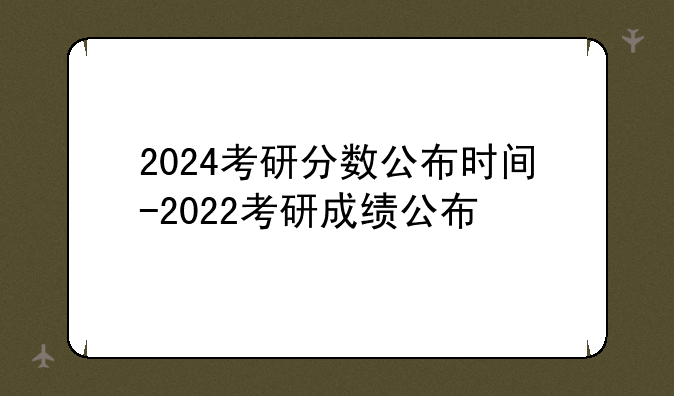 2024考研分数公布时间-2022考研成绩公布