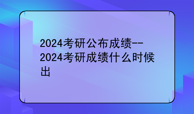 2024考研公布成绩--2024考研成绩什么时候出