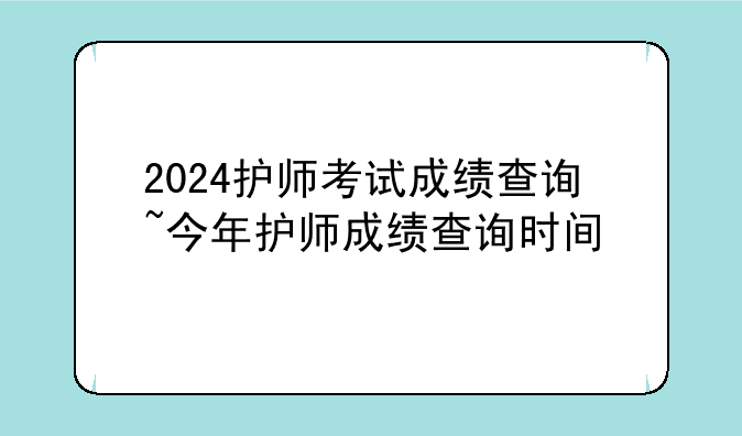 2024护师考试成绩查询~今年护师成绩查询时间